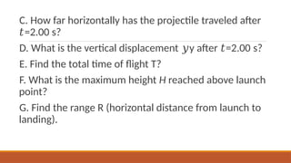 C. How far horizontally has the projectile traveled after
=2.00 s?
𝑡
D. What is the vertical displacement y after =2.00 s?
𝑦 𝑡
E. Find the total time of flight T?
F. What is the maximum height H reached above launch
point?
G. Find the range R (horizontal distance from launch to
landing).
 