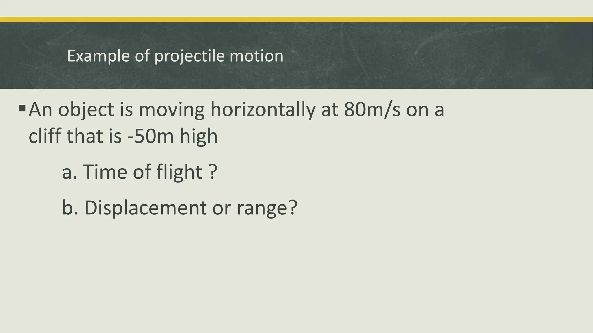 Example of projectile motion
An object is moving horizontally at 80m/s on a
cliff that is -50m high
a. Time of flight ?
b. Displacement or range?