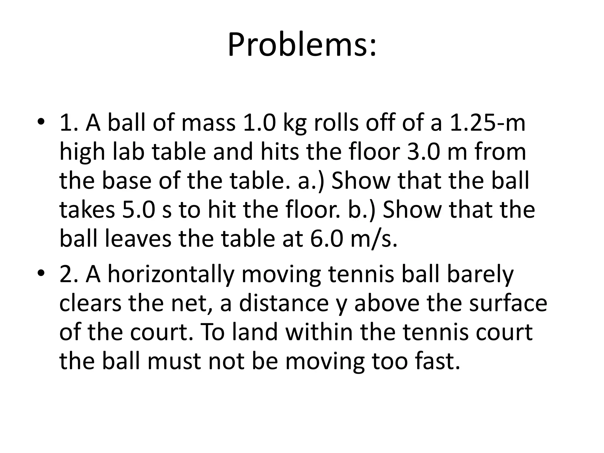 Problems:1. A ball of mass 1.0 kg rolls off of a 1.25-m high lab table and hits the floor 3.0 m from the base of the table. a.) Show that the ball takes 5.0 s to hit the floor. b.) Show that the ball leaves the table at 6.0 m/s.2. A horizontally moving tennis ball barely clears the net, a distance y above the surface of the court. To land within the tennis court the ball must not be moving too fast.