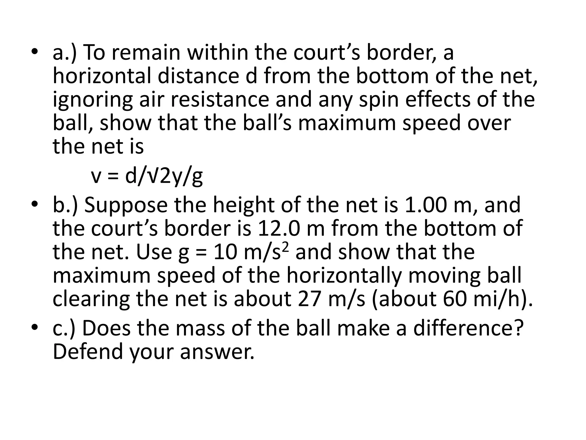a.) To remain within the court’s border, a horizontal distance d from the bottom of the net, ignoring air resistance and any spin effects of the ball, show that the ball’s maximum speed over the net is            v = d/√2y/gb.) Suppose the height of the net is 1.00 m, and the court’s border is 12.0 m from the bottom of the net. Use g = 10 m/s2 and show that the maximum speed of the horizontally moving ball clearing the net is about 27 m/s (about 60 mi/h).c.) Does the mass of the ball make a difference? Defend your answer.