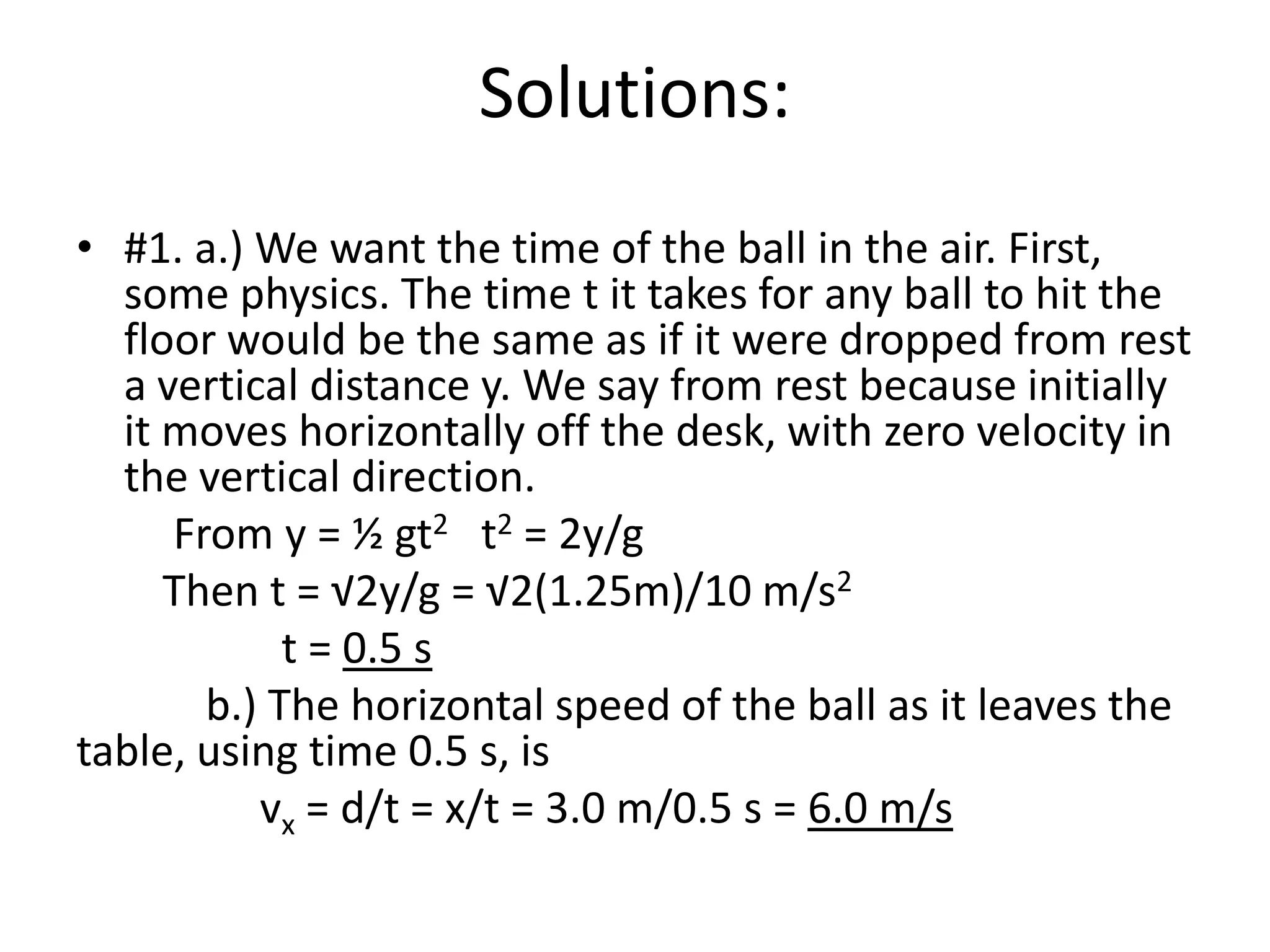 Solutions:#1. a.) We want the time of the ball in the air. First, some physics. The time t it takes for any ball to hit the floor would be the same as if it were dropped from rest a vertical distance y. We say from rest because initially it moves horizontally off the desk, with zero velocity in the vertical direction.         From y = ½ gt2   t2 = 2y/g        Then t = √2y/g = √2(1.25m)/10 m/s2                   t = 0.5 s            b.) The horizontal speed of the ball as it leaves the table, using time 0.5 s, is                 vx = d/t = x/t = 3.0 m/0.5 s = 6.0 m/s 