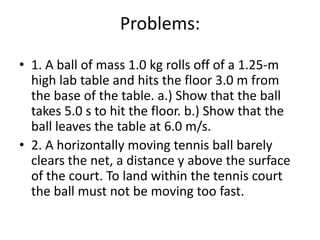 Problems:,[object Object],1. A ball of mass 1.0 kg rolls off of a 1.25-m high lab table and hits the floor 3.0 m from the base of the table. a.) Show that the ball takes 5.0 s to hit the floor. b.) Show that the ball leaves the table at 6.0 m/s.,[object Object],2. A horizontally moving tennis ball barely clears the net, a distance y above the surface of the court. To land within the tennis court the ball must not be moving too fast.,[object Object]