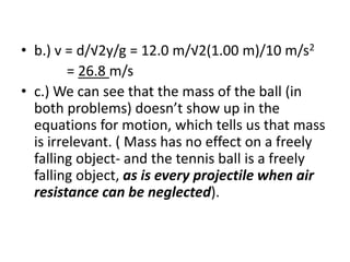 b.) v = d/√2y/g = 12.0 m/√2(1.00 m)/10 m/s2,[object Object],             = 26.8 m/s,[object Object],c.) We can see that the mass of the ball (in both problems) doesn’t show up in the equations for motion, which tells us that mass is irrelevant. ( Mass has no effect on a freely falling object- and the tennis ball is a freely falling object, as is every projectile when air resistance can be neglected).,[object Object]