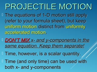 PROJECTILE MOTIONPROJECTILE MOTION
 The equations of 1-D motion still applyThe equations of 1-D motion still apply
(refer to your formula sheet), but keep(refer to your formula sheet), but keep
uniform motionuniform motion distinct fromdistinct from uniformlyuniformly
accelerated motionaccelerated motion..
 DONDON’T MIX’T MIX x- and y-components in thex- and y-components in the
same equation. Keep them separate!same equation. Keep them separate!
 Time, however, is a scalar quantity.Time, however, is a scalar quantity.
 Time (and only time) can be used withTime (and only time) can be used with
both x- and y-componentsboth x- and y-components
 