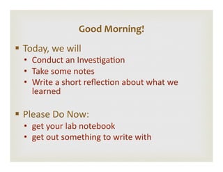 §  Today,	
  we	
  will	
  
•  Conduct	
  an	
  Inves4ga4on	
  
•  Take	
  some	
  notes	
  
•  Write	
  a	
  short	
  reﬂec4on	
  about	
  what	
  we	
  
learned	
  
§  Please	
  Do	
  Now:	
  
•  get	
  your	
  lab	
  notebook	
  
•  get	
  out	
  something	
  to	
  write	
  with	
  
Good	
  Morning!	
  
 
