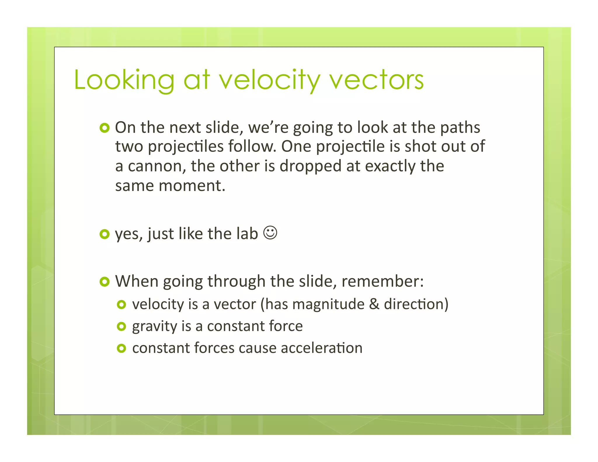 Looking at velocity vectors
›  On	
  the	
  next	
  slide,	
  we’re	
  going	
  to	
  look	
  at	
  the	
  paths	
  
two	
  projec+les	
  follow.	
  One	
  projec+le	
  is	
  shot	
  out	
  of	
  
a	
  cannon,	
  the	
  other	
  is	
  dropped	
  at	
  exactly	
  the	
  
same	
  moment.	
  
›  yes,	
  just	
  like	
  the	
  lab	
  J	
  
›  When	
  going	
  through	
  the	
  slide,	
  remember:	
  
›  velocity	
  is	
  a	
  vector	
  (has	
  magnitude	
  &	
  direc+on)	
  
›  gravity	
  is	
  a	
  constant	
  force	
  
›  constant	
  forces	
  cause	
  accelera+on	
  
 