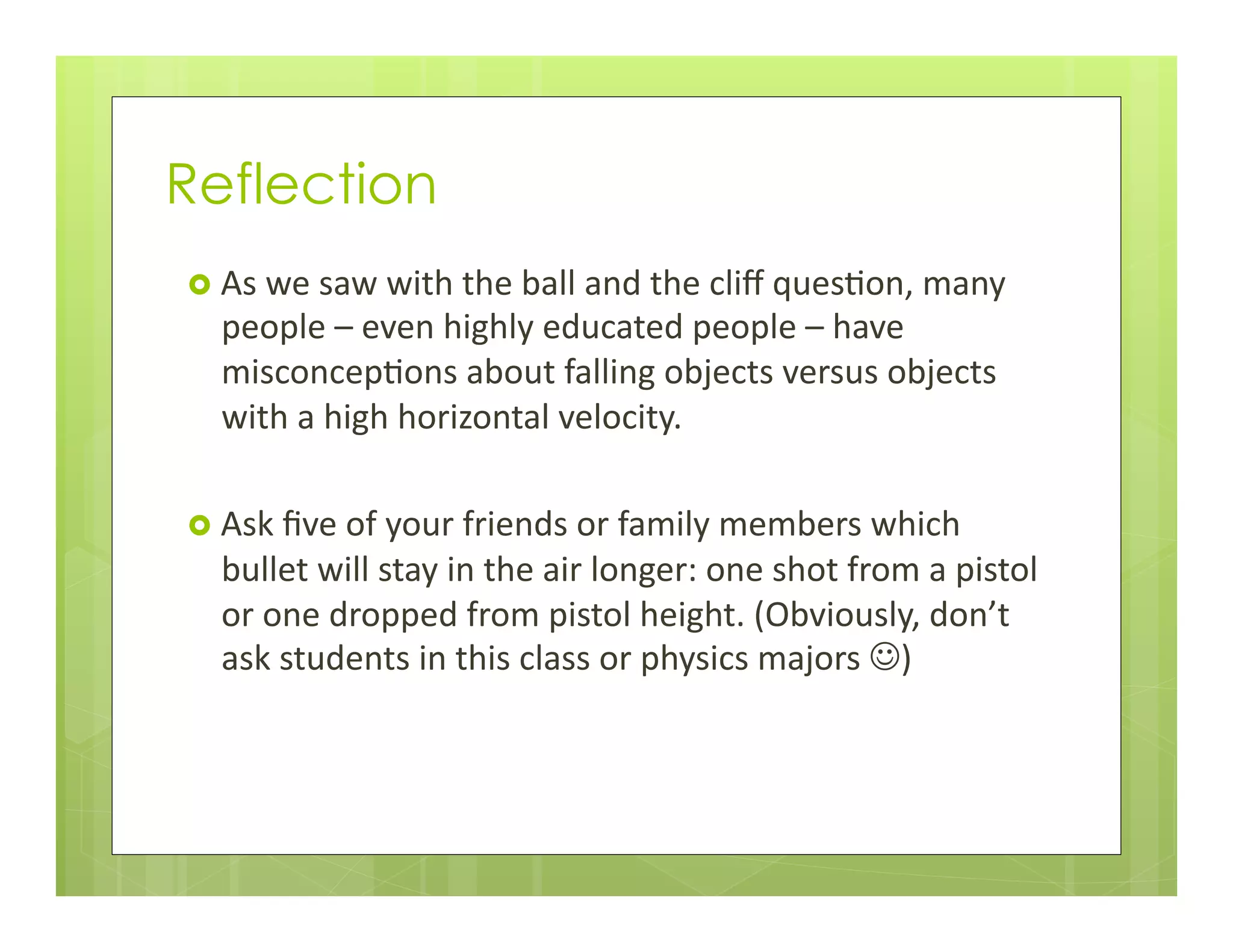 Reflection
›  As	
  we	
  saw	
  with	
  the	
  ball	
  and	
  the	
  cliﬀ	
  ques+on,	
  many	
  
people	
  –	
  even	
  highly	
  educated	
  people	
  –	
  have	
  
misconcep+ons	
  about	
  falling	
  objects	
  versus	
  objects	
  
with	
  a	
  high	
  horizontal	
  velocity.	
  
	
  
›  Ask	
  ﬁve	
  of	
  your	
  friends	
  or	
  family	
  members	
  which	
  
bullet	
  will	
  stay	
  in	
  the	
  air	
  longer:	
  one	
  shot	
  from	
  a	
  pistol	
  
or	
  one	
  dropped	
  from	
  pistol	
  height.	
  (Obviously,	
  don’t	
  
ask	
  students	
  in	
  this	
  class	
  or	
  physics	
  majors	
  J)	
  
 