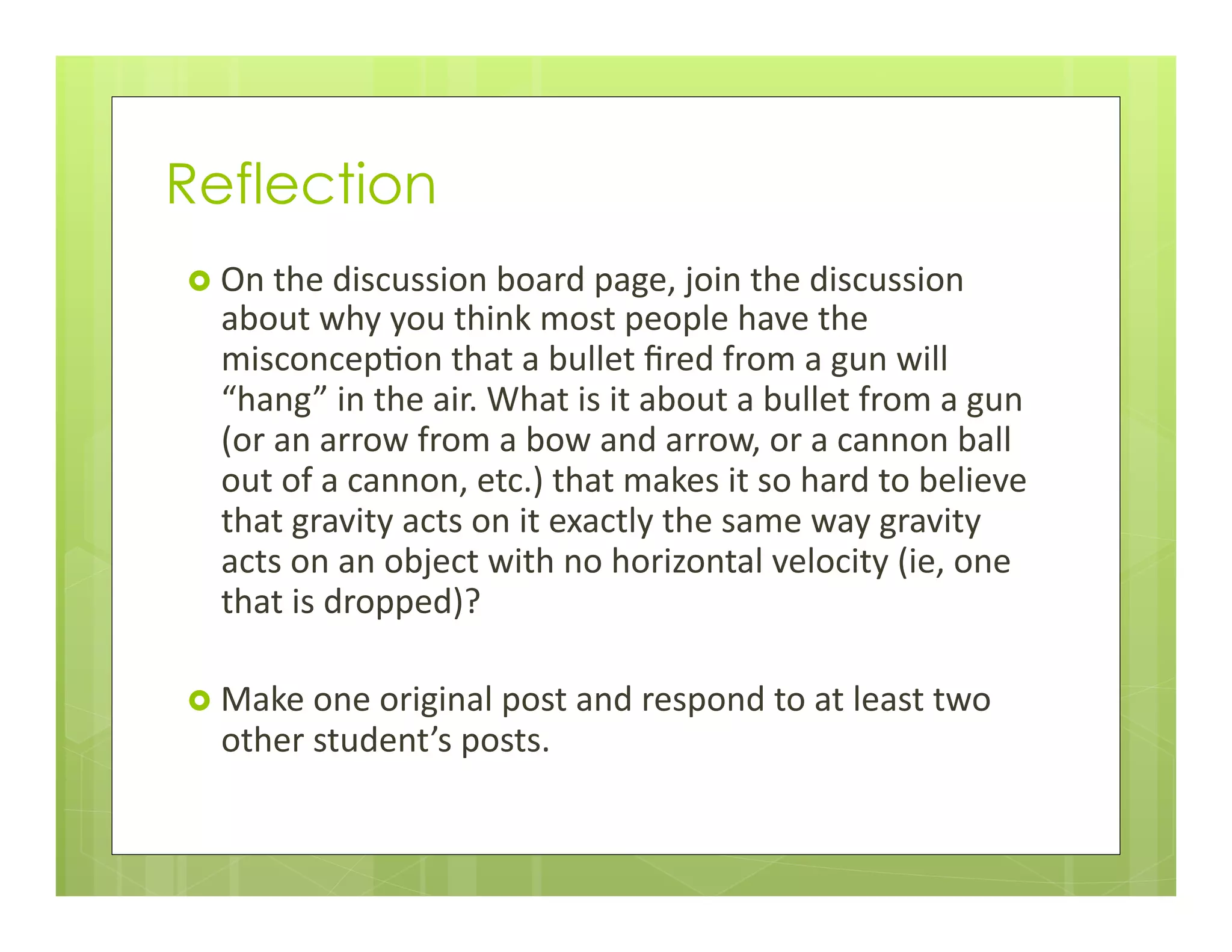 Reflection
›  On	
  the	
  discussion	
  board	
  page,	
  join	
  the	
  discussion	
  
about	
  why	
  you	
  think	
  most	
  people	
  have	
  the	
  
misconcep+on	
  that	
  a	
  bullet	
  ﬁred	
  from	
  a	
  gun	
  will	
  
“hang”	
  in	
  the	
  air.	
  What	
  is	
  it	
  about	
  a	
  bullet	
  from	
  a	
  gun	
  
(or	
  an	
  arrow	
  from	
  a	
  bow	
  and	
  arrow,	
  or	
  a	
  cannon	
  ball	
  
out	
  of	
  a	
  cannon,	
  etc.)	
  that	
  makes	
  it	
  so	
  hard	
  to	
  believe	
  
that	
  gravity	
  acts	
  on	
  it	
  exactly	
  the	
  same	
  way	
  gravity	
  
acts	
  on	
  an	
  object	
  with	
  no	
  horizontal	
  velocity	
  (ie,	
  one	
  
that	
  is	
  dropped)?	
  
›  Make	
  one	
  original	
  post	
  and	
  respond	
  to	
  at	
  least	
  two	
  
other	
  student’s	
  posts.	
  
 