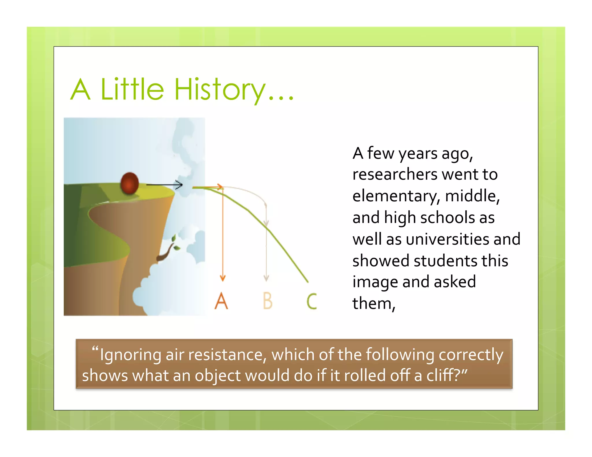 A Little History…
A	
  few	
  years	
  ago,	
  
researchers	
  went	
  to	
  
elementary,	
  middle,	
  
and	
  high	
  schools	
  as	
  
well	
  as	
  universities	
  and	
  
showed	
  students	
  this	
  
image	
  and	
  asked	
  
them,	
  	
  
Ignoring	
  air	
  resistance,	
  which	
  of	
  the	
  following	
  correctly	
  
shows	
  what	
  an	
  object	
  would	
  do	
  if	
  it	
  rolled	
  oﬀ	
  a	
  cliﬀ?”	
  
 