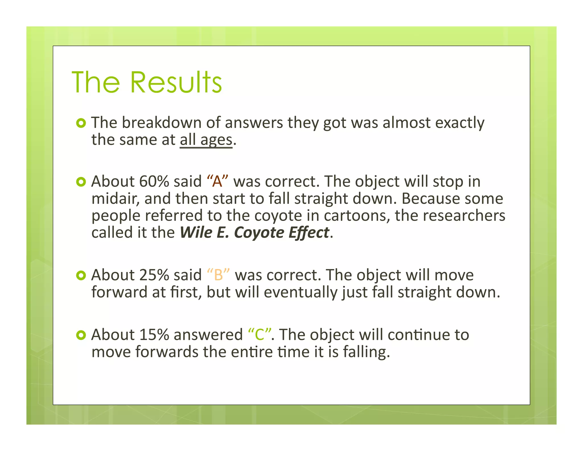 The Results
›  The	
  breakdown	
  of	
  answers	
  they	
  got	
  was	
  almost	
  exactly	
  
the	
  same	
  at	
  all	
  ages.	
  
›  About	
  60%	
  said	
  “A”	
  was	
  correct.	
  The	
  object	
  will	
  stop	
  in	
  
midair,	
  and	
  then	
  start	
  to	
  fall	
  straight	
  down.	
  Because	
  some	
  
people	
  referred	
  to	
  the	
  coyote	
  in	
  cartoons,	
  the	
  researchers	
  
called	
  it	
  the	
  Wile	
  E.	
  Coyote	
  Eﬀect.	
  	
  
›  About	
  25%	
  said	
  “B”	
  was	
  correct.	
  The	
  object	
  will	
  move	
  
forward	
  at	
  ﬁrst,	
  but	
  will	
  eventually	
  just	
  fall	
  straight	
  down.	
  
›  About	
  15%	
  answered	
  “C”.	
  The	
  object	
  will	
  con+nue	
  to	
  
move	
  forwards	
  the	
  en+re	
  +me	
  it	
  is	
  falling.	
  	
  
 