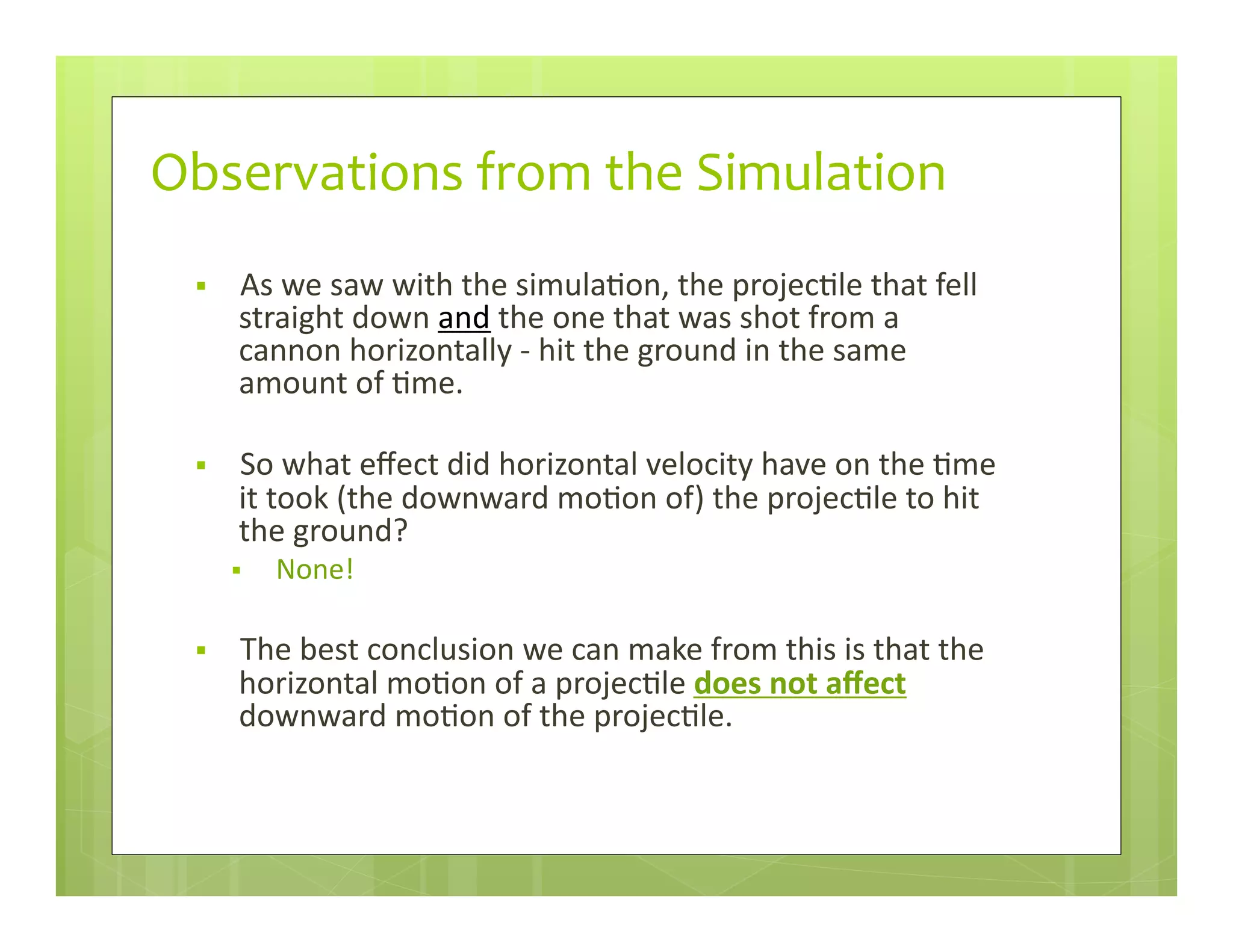 Observations	
  from	
  the	
  Simulation
§  As	
  we	
  saw	
  with	
  the	
  simula+on,	
  the	
  projec+le	
  that	
  fell	
  
straight	
  down	
  and	
  the	
  one	
  that	
  was	
  shot	
  from	
  a	
  
cannon	
  horizontally	
  -­‐	
  hit	
  the	
  ground	
  in	
  the	
  same	
  
amount	
  of	
  +me.	
  
§  So	
  what	
  eﬀect	
  did	
  horizontal	
  velocity	
  have	
  on	
  the	
  +me	
  
it	
  took	
  (the	
  downward	
  mo+on	
  of)	
  the	
  projec+le	
  to	
  hit	
  
the	
  ground?	
  
§  None!	
  
§  The	
  best	
  conclusion	
  we	
  can	
  make	
  from	
  this	
  is	
  that	
  the	
  
horizontal	
  mo+on	
  of	
  a	
  projec+le	
  does	
  not	
  aﬀect	
  
downward	
  mo+on	
  of	
  the	
  projec+le.	
  
 