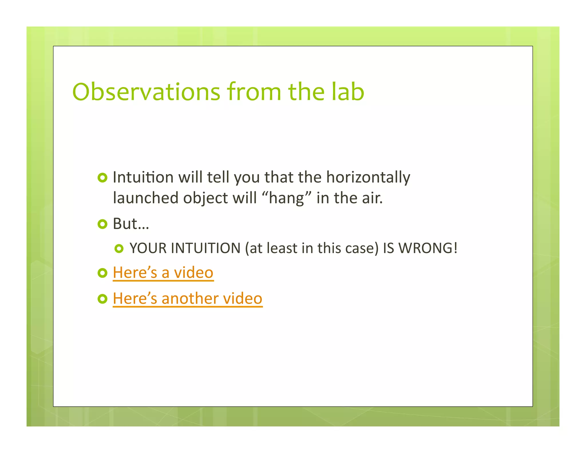 Observations	
  from	
  the	
  lab	
  
›  Intui+on	
  will	
  tell	
  you	
  that	
  the	
  horizontally	
  
launched	
  object	
  will	
  “hang”	
  in	
  the	
  air.	
  
›  But…	
  
›  YOUR	
  INTUITION	
  (at	
  least	
  in	
  this	
  case)	
  IS	
  WRONG!	
  
›  Here’s	
  a	
  video	
  
›  Here’s	
  another	
  video	
  
 