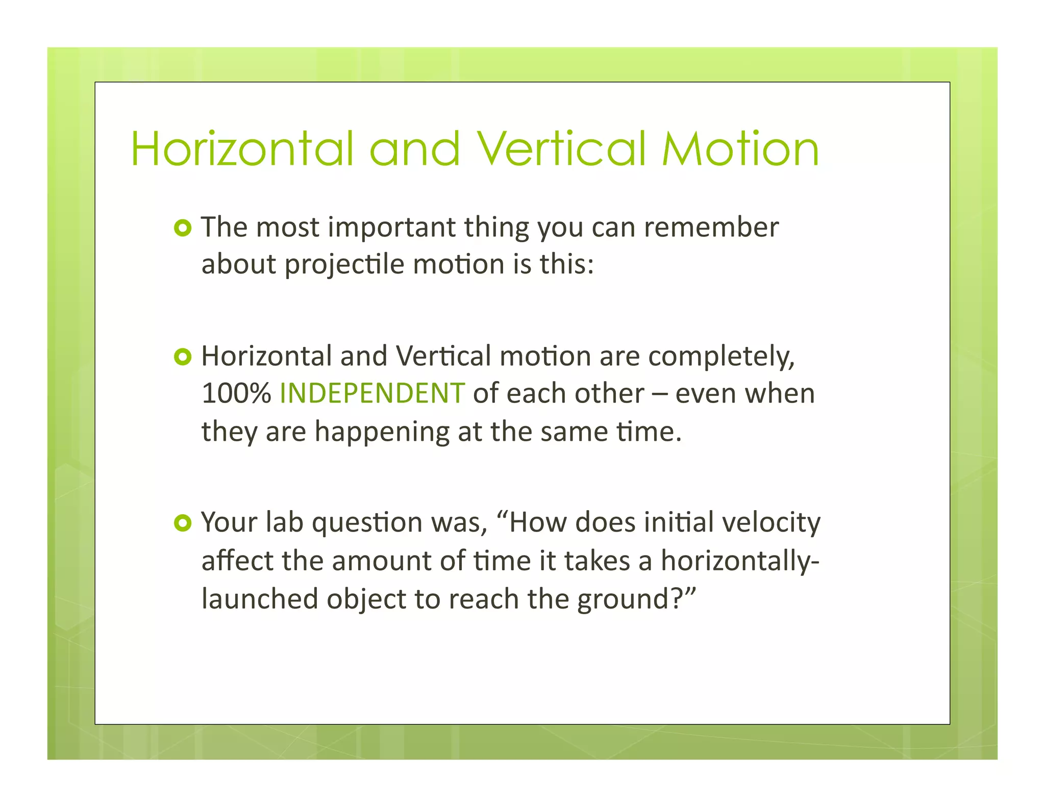 Horizontal and Vertical Motion
›  The	
  most	
  important	
  thing	
  you	
  can	
  remember	
  
about	
  projec+le	
  mo+on	
  is	
  this:	
  
›  Horizontal	
  and	
  Ver+cal	
  mo+on	
  are	
  completely,	
  
100%	
  INDEPENDENT	
  of	
  each	
  other	
  –	
  even	
  when	
  
they	
  are	
  happening	
  at	
  the	
  same	
  +me.	
  
›  Your	
  lab	
  ques+on	
  was,	
  “How	
  does	
  ini+al	
  velocity	
  
aﬀect	
  the	
  amount	
  of	
  +me	
  it	
  takes	
  a	
  horizontally-­‐
launched	
  object	
  to	
  reach	
  the	
  ground?”	
  
 