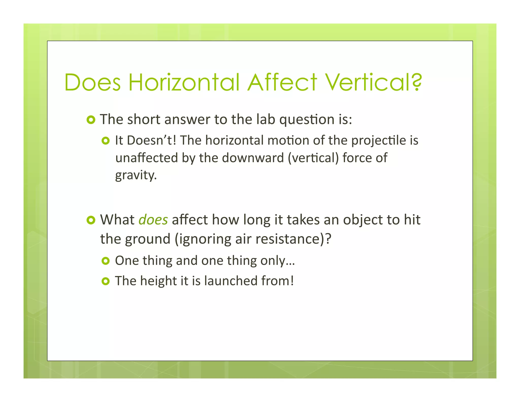 Does Horizontal Affect Vertical?
›  The	
  short	
  answer	
  to	
  the	
  lab	
  ques+on	
  is:	
  
›  It	
  Doesn’t!	
  The	
  horizontal	
  mo+on	
  of	
  the	
  projec+le	
  is	
  
unaﬀected	
  by	
  the	
  downward	
  (ver+cal)	
  force	
  of	
  
gravity.	
  
›  What	
  does	
  aﬀect	
  how	
  long	
  it	
  takes	
  an	
  object	
  to	
  hit	
  
the	
  ground	
  (ignoring	
  air	
  resistance)?	
  
›  One	
  thing	
  and	
  one	
  thing	
  only…	
  
›  The	
  height	
  it	
  is	
  launched	
  from!	
  
 
