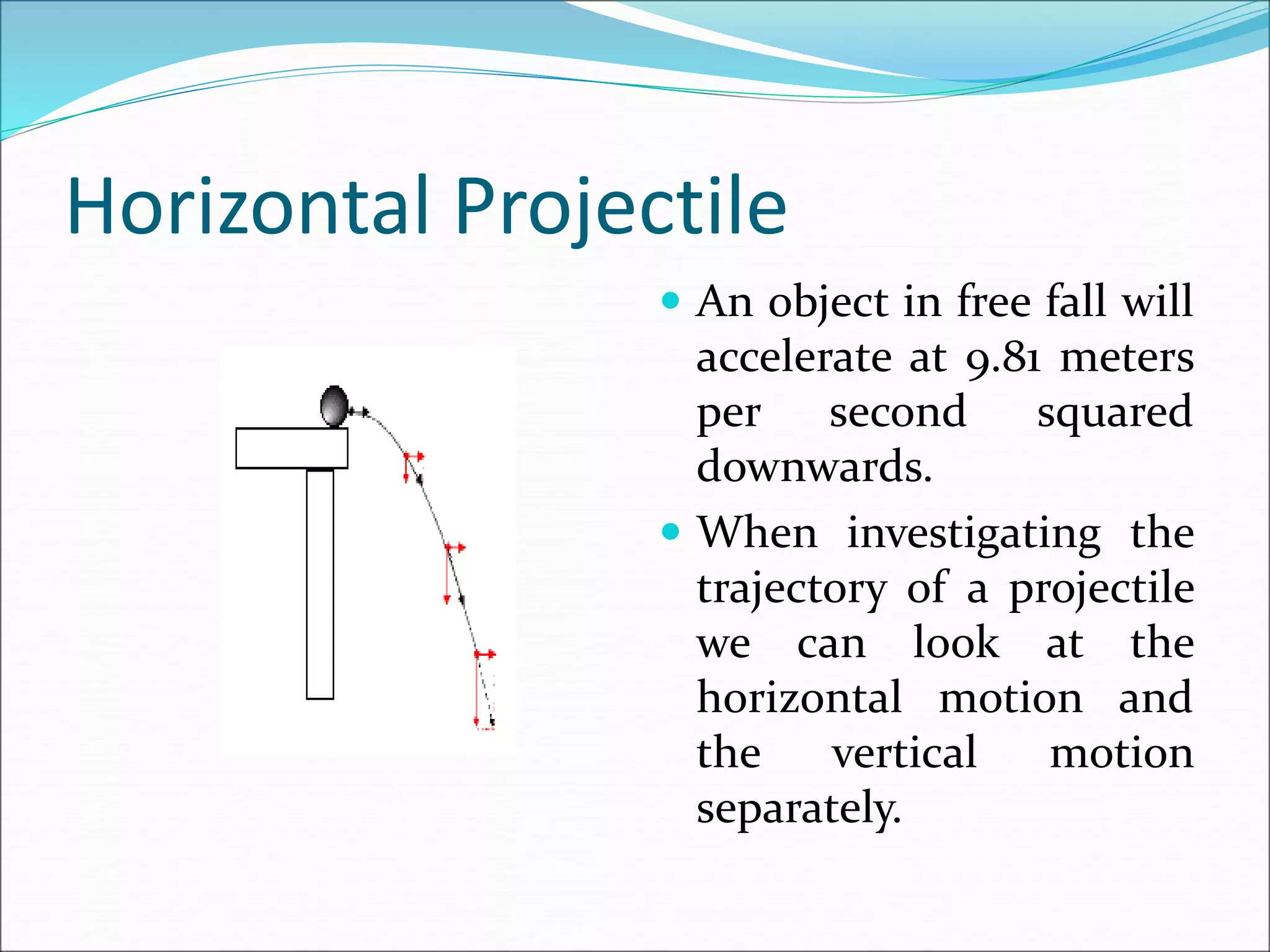 Horizontal Projectile
 An object in free fall will
accelerate at 9.81 meters
per second squared
downwards.
 When investigating the
trajectory of a projectile
we can look at the
horizontal motion and
the vertical motion
separately.
 
