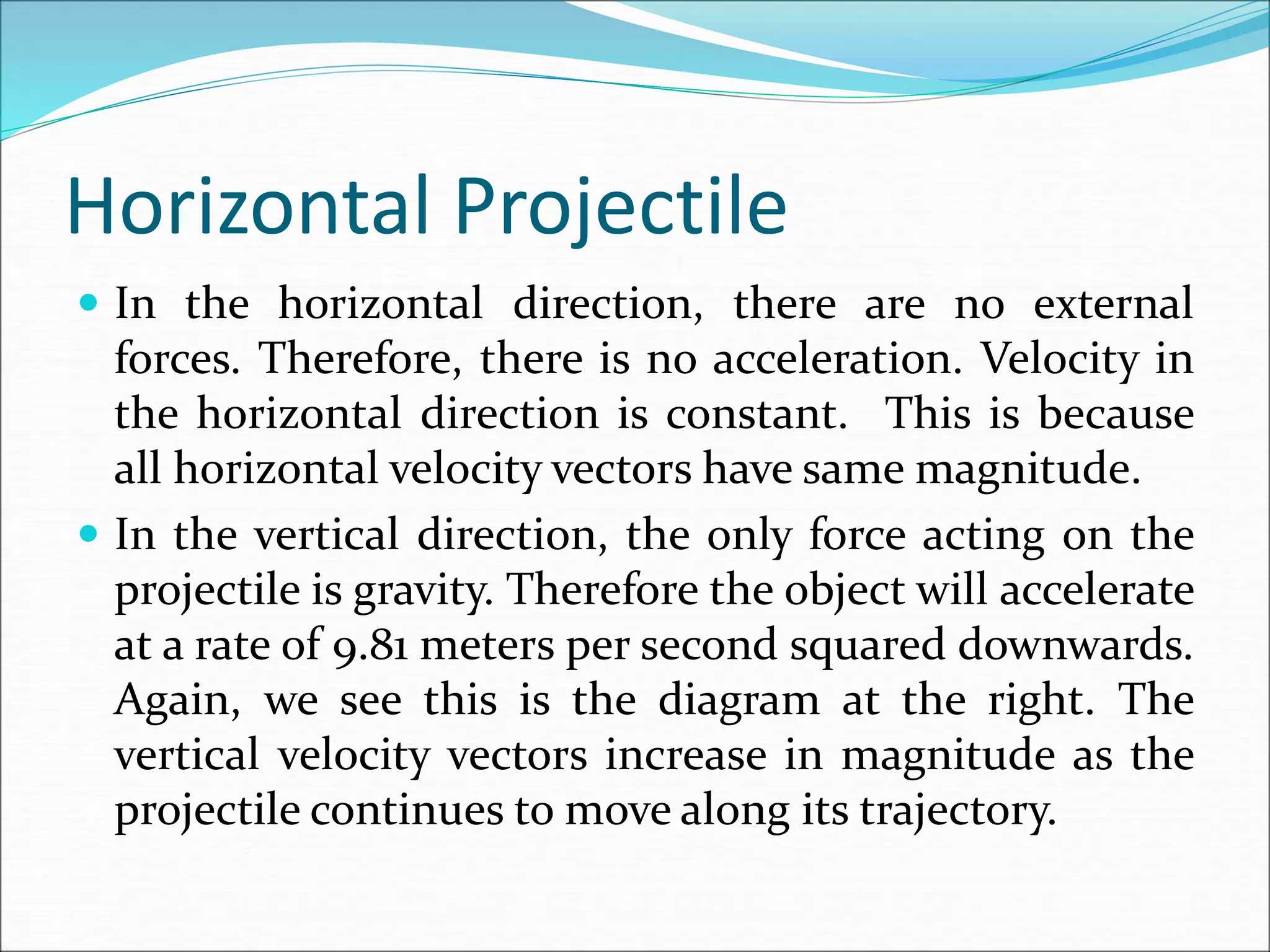  In the horizontal direction, there are no external
forces. Therefore, there is no acceleration. Velocity in
the horizontal direction is constant. This is because
all horizontal velocity vectors have same magnitude.
 In the vertical direction, the only force acting on the
projectile is gravity. Therefore the object will accelerate
at a rate of 9.81 meters per second squared downwards.
Again, we see this is the diagram at the right. The
vertical velocity vectors increase in magnitude as the
projectile continues to move along its trajectory.
Horizontal Projectile
 