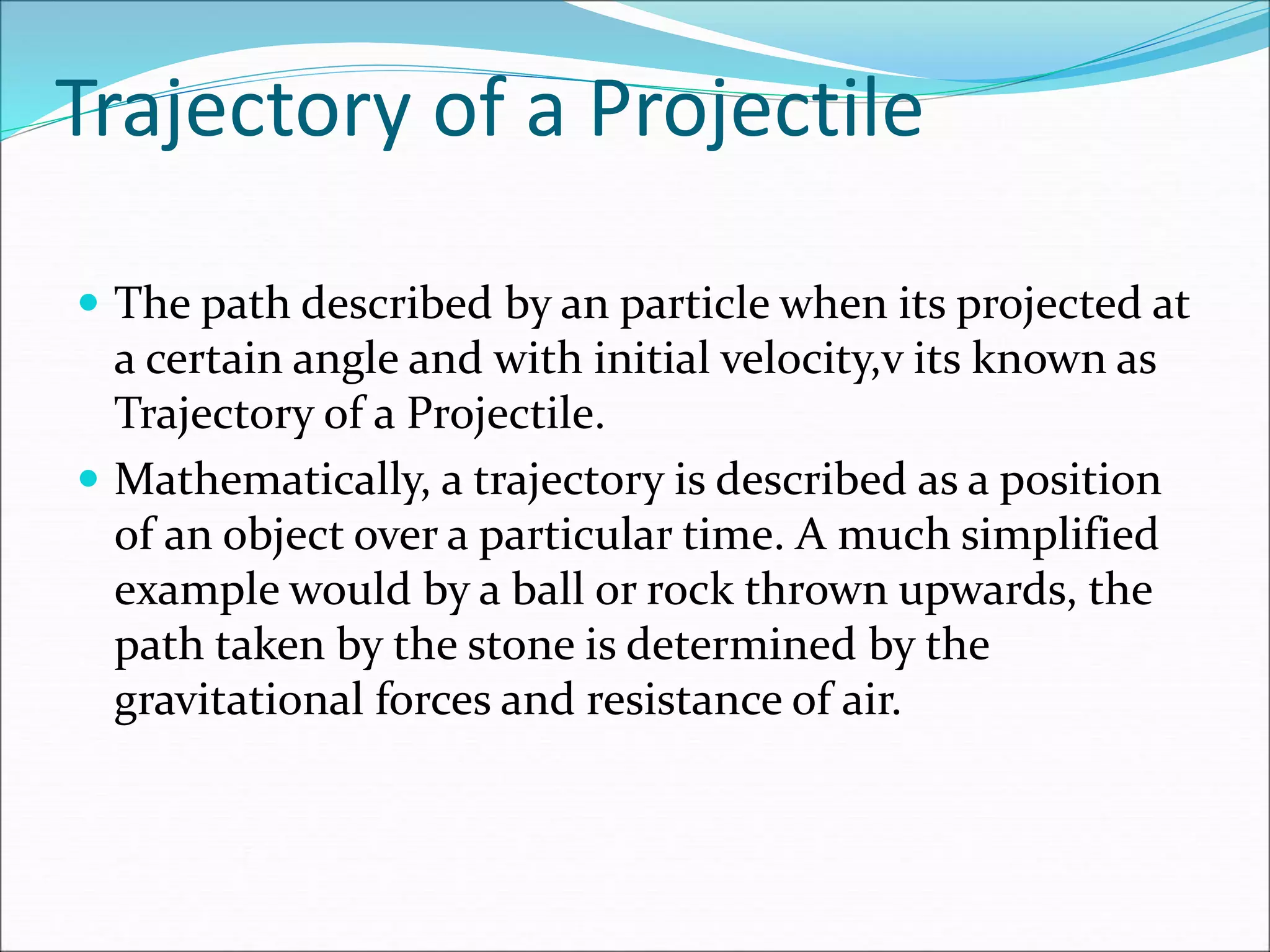 Trajectory of a Projectile
 The path described by an particle when its projected at
a certain angle and with initial velocity,v its known as
Trajectory of a Projectile.
 Mathematically, a trajectory is described as a position
of an object over a particular time. A much simplified
example would by a ball or rock thrown upwards, the
path taken by the stone is determined by the
gravitational forces and resistance of air.
 