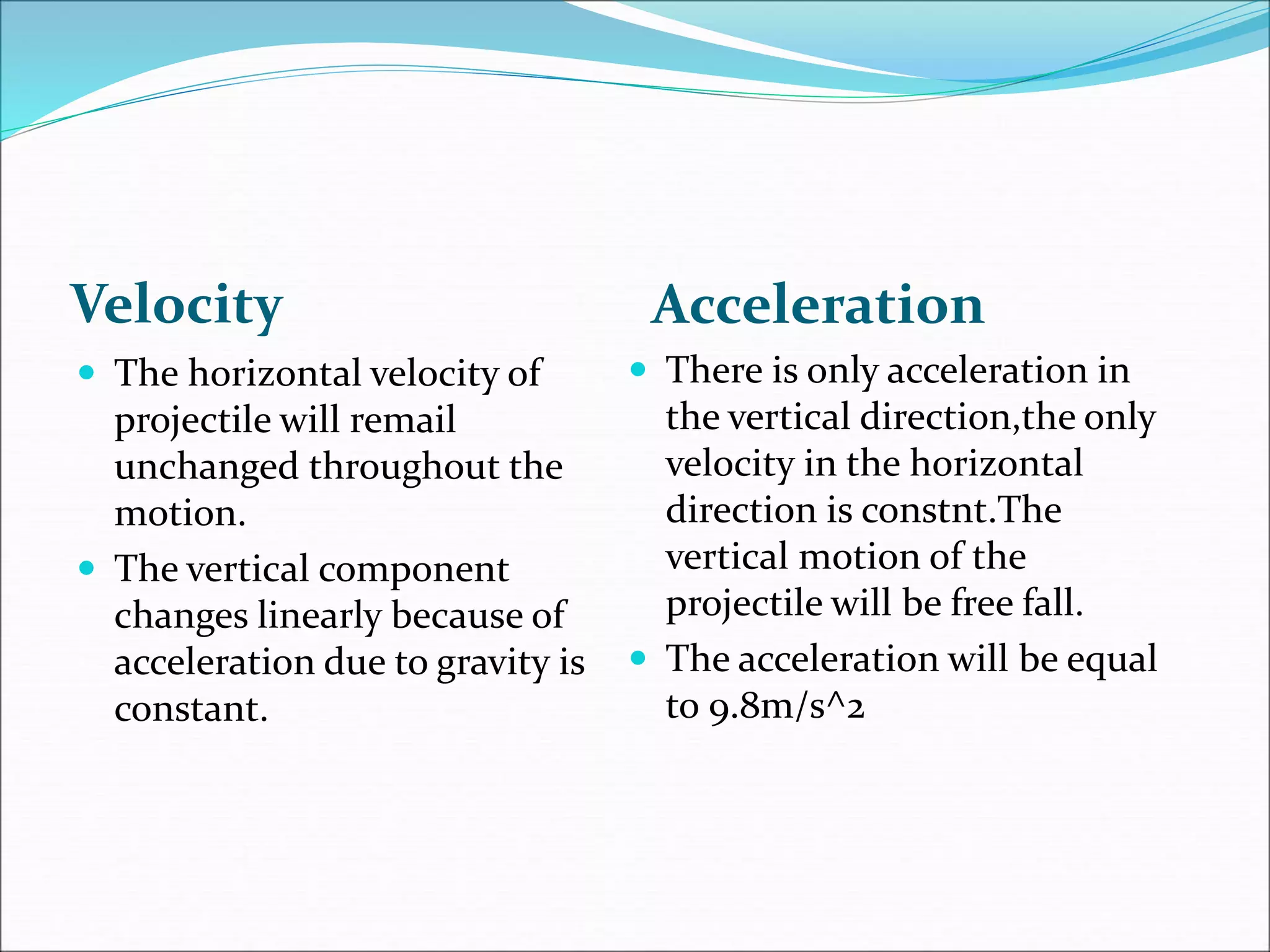 Velocity Acceleration
 There is only acceleration in
the vertical direction,the only
velocity in the horizontal
direction is constnt.The
vertical motion of the
projectile will be free fall.
 The acceleration will be equal
to 9.8m/s^2
 The horizontal velocity of
projectile will remail
unchanged throughout the
motion.
 The vertical component
changes linearly because of
acceleration due to gravity is
constant.
 