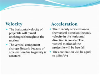 Velocity Acceleration
 There is only acceleration in
the vertical direction,the only
velocity in the horizontal
direction is constnt.The
vertical motion of the
projectile will be free fall.
 The acceleration will be equal
to 9.8m/s^2
 The horizontal velocity of
projectile will remail
unchanged throughout the
motion.
 The vertical component
changes linearly because of
acceleration due to gravity is
constant.
 