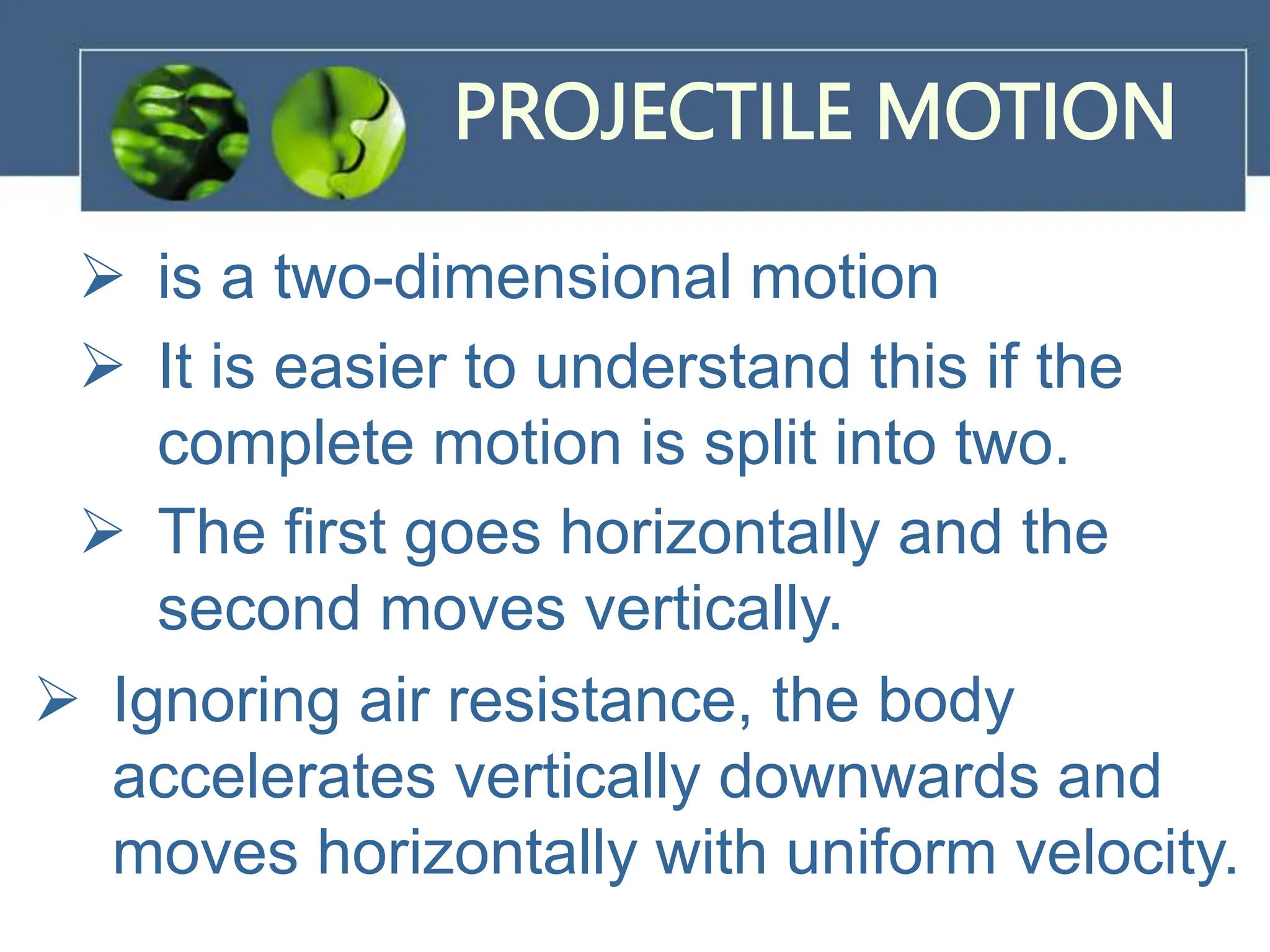 PROJECTILE MOTION
 is a two-dimensional motion
 It is easier to understand this if the
complete motion is split into two.
 The first goes horizontally and the
second moves vertically.
 Ignoring air resistance, the body
accelerates vertically downwards and
moves horizontally with uniform velocity.
 