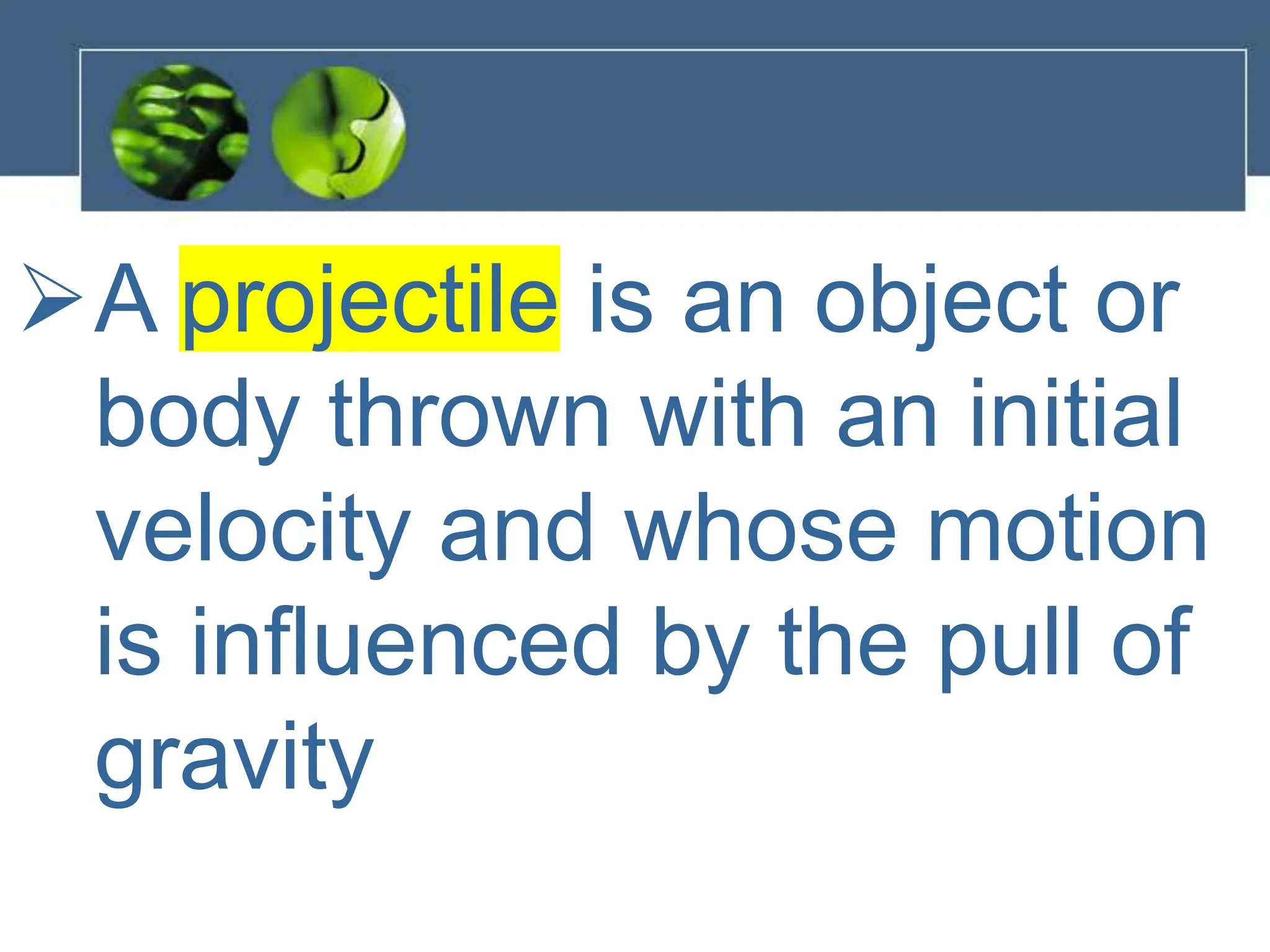 A projectile is an object or
body thrown with an initial
velocity and whose motion
is influenced by the pull of
gravity
 