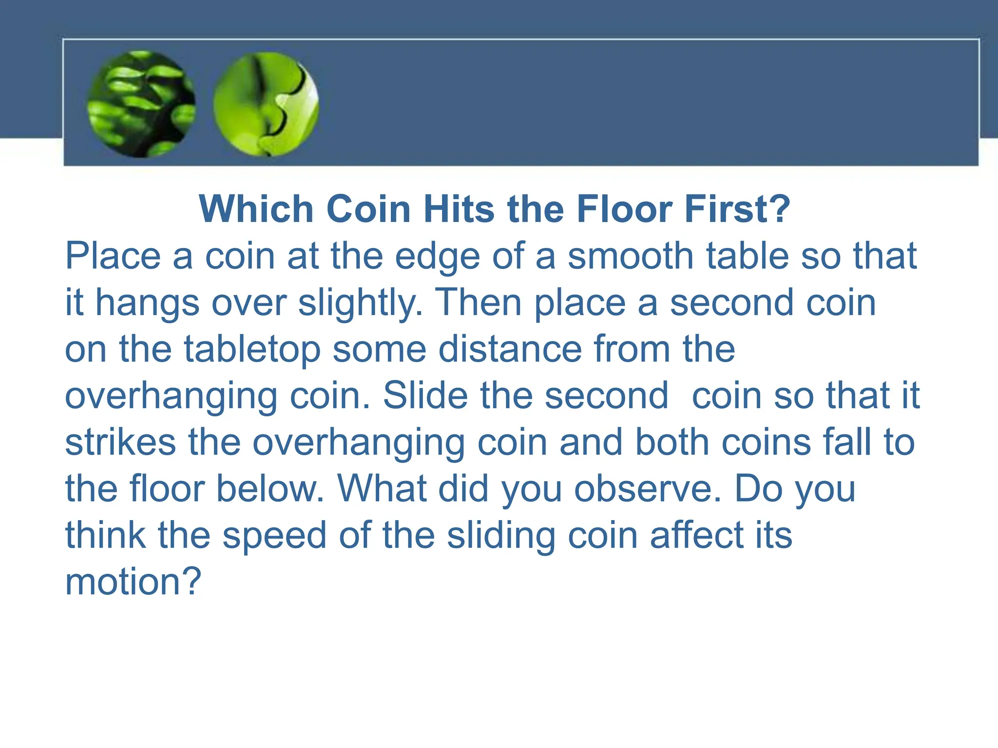 Which Coin Hits the Floor First?
Place a coin at the edge of a smooth table so that
it hangs over slightly. Then place a second coin
on the tabletop some distance from the
overhanging coin. Slide the second coin so that it
strikes the overhanging coin and both coins fall to
the floor below. What did you observe. Do you
think the speed of the sliding coin affect its
motion?
 
