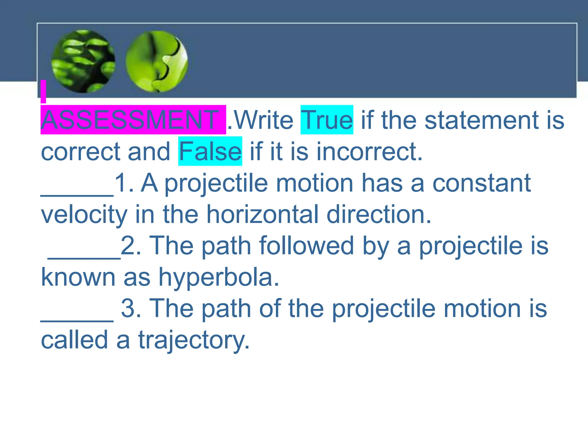 ASSESSMENT .Write True if the statement is
correct and False if it is incorrect.
_____1. A projectile motion has a constant
velocity in the horizontal direction.
_____2. The path followed by a projectile is
known as hyperbola.
_____ 3. The path of the projectile motion is
called a trajectory.
 