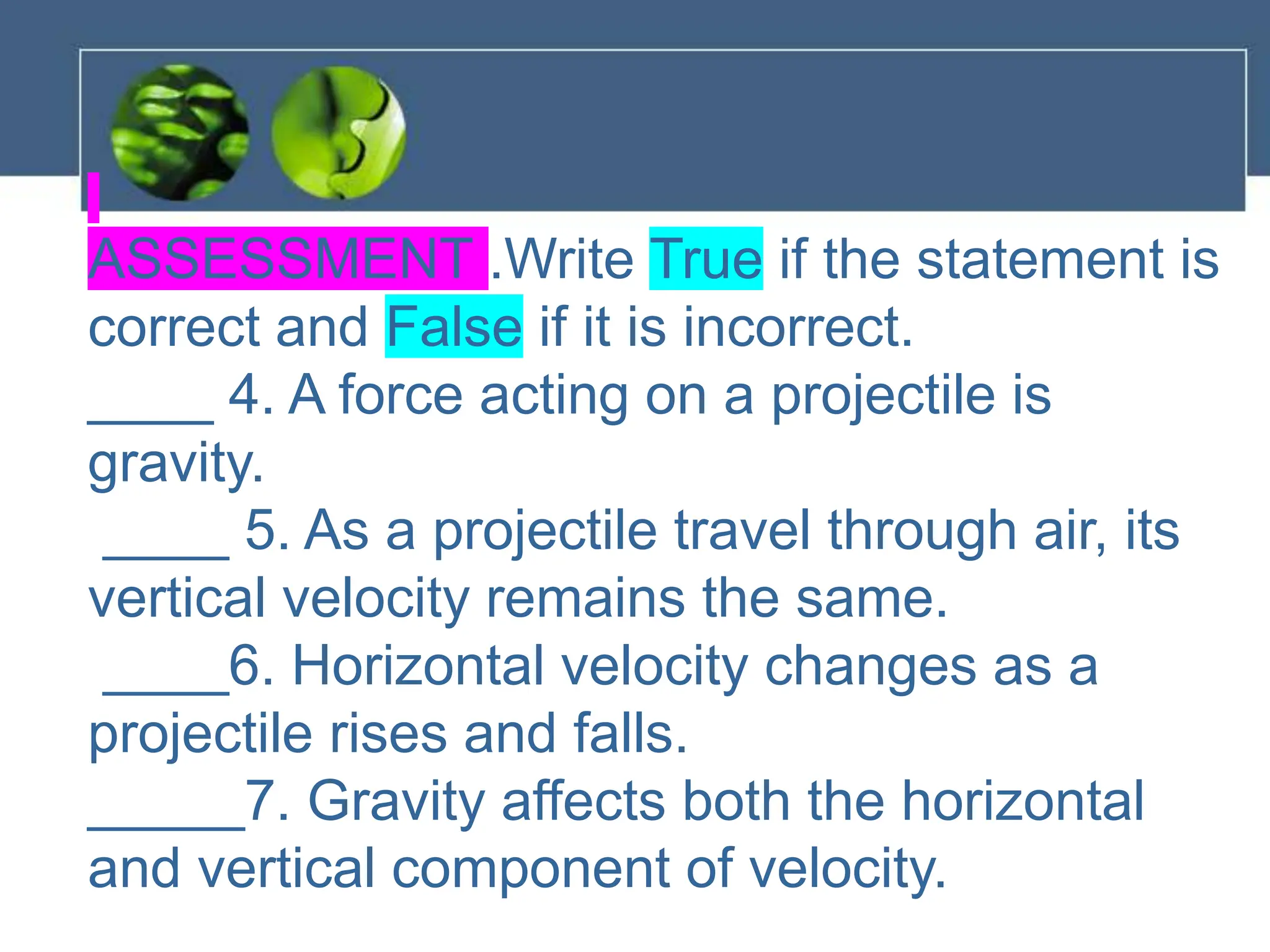 ASSESSMENT .Write True if the statement is
correct and False if it is incorrect.
____ 4. A force acting on a projectile is
gravity.
____ 5. As a projectile travel through air, its
vertical velocity remains the same.
____6. Horizontal velocity changes as a
projectile rises and falls.
_____7. Gravity affects both the horizontal
and vertical component of velocity.
 