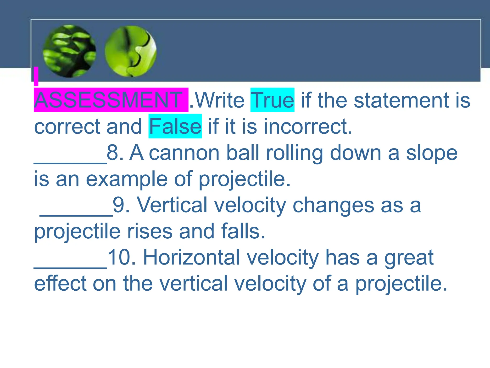 ASSESSMENT .Write True if the statement is
correct and False if it is incorrect.
______8. A cannon ball rolling down a slope
is an example of projectile.
______9. Vertical velocity changes as a
projectile rises and falls.
______10. Horizontal velocity has a great
effect on the vertical velocity of a projectile.
 