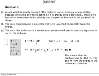 ANSWERS

      Question 1

(a) A rock which is simply dropped off a bridge is not an example of a projectile
    because whilst the only force acting on it is gravity (like a projectile), there is no
    horizontal component to its velocity and the path of the rock is not parabolic in
    shape.
(b) The rock could become a projectile if it were launched horizontally from the
    bridge.
(c) The rock falls with constant acceleration so we would use a kinematic equation to
    solve this problem:


    +        d=?        d = vit + 1at2       but vi = 0    so     vit = 0
             vi = 0               2
    -
             vf =
                        =>   d = 1at2 = 1 x -10 x 42 = -80 m
             a = -10
                                 2      2
             t =4
                                                        This means that the
                                                        displacement is -160 m. It is
                                                        160 m from the bridge in the
                                                        downward direction



Sunday, 25 April 2010
 