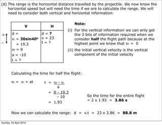 (d) The range is the horizontal distance travelled by the projectile. We now know the
    horizontal speed but will need the time if we are to calculate the range. We will
    need to consider both vertical and horizontal information:

                                            Note:
                   V          H
                                        (i) For the vertical information we can only get
+       d=            d=?                   the 3 bits of information required when we
        vi = 30sin40o v = 23                consider half the flight path because at the
-                     t=?                   highest point we know that vf = 0
           = 19.3
        vf = 0                          (ii) the initial vertical velocity is the vertical
        a = -10                              component of the initial velocity
        t=?


        Calculating the time for half the flight:

        vf = vi + at       t = vf - vi
                                 a
                             = 0 - 19.3
                                 - 10               So the time for the entire flight
                                                    = 2 x 1.93 = 3.86 s
                             = 1.93

        Now we can calculate the range: d = v.t = 23 x 3.86 = 88.8 m

Sunday, 25 April 2010
 