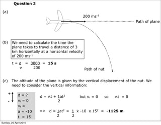 Question 3

 (a)
                                                      200 ms-1
                                                                                   Path of plane




(b)        We need to calculate the time the
           plane takes to travel a distance of 3
           km horizontally at a horizontal velocity
           of 200 ms-1

           t = d = 3000 = 15 s
               v    200                               Path of nut


 (c)       The altitude of the plane is given by the vertical displacement of the nut. We
           need to consider the vertical information:

       +      d=?         d = vit + 1at2         but vi = 0         so   vit = 0
       -      vi = 0                2
              vf =
              a = -10     =>    d = 1at2 = 1 x -10 x 152 = -1125 m
              t = 15                2      2
Sunday, 25 April 2010
 