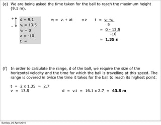 (e) We are being asked the time taken for the ball to reach the maximum height
     (9.1 m).

        +       d = 9.1     vf = vi + at     =>      t = vf -vi
                vi = 13.5                                  a
        -
                vf = 0                                 = 0 - 13.5
                                                             -10
                a = -10
                                                       = 1.35 s
                t =




 (f) In order to calculate the range, d of the ball, we require the size of the
     horizontal velocity and the time for which the ball is travelling at this speed. The
     range is covered in twice the time it takes for the ball to reach its highest point:

       t = 2 x 1.35 = 2.7
       v = 13.5                   d = v.t = 16.1 x 2.7 = 43.5 m




Sunday, 25 April 2010
 