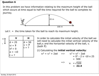 Question 6

  In this problem we have information relating to the maximum height of the ball
  which occurs at time equal to half the time required for the ball to complete its
  journey.

                                             25 m



                                                    100 m

     Let t = the time taken for the ball to reach its maximum height.


 +                  V      H     In order to calculate the initial velocity of the ball we
                                 will need to calculate the initial vertical velocity of the
            d = 25      d = 50
 -                               ball,vi and the horizontal velocity of the ball, v.
            vi = ?      v=?
                                 (both ?)
                        t=?
            vf = 0
                                 (i) Calculating the initial vertical velocity:
            a = -10
                                     vf2 = vi2 + 2ad    =>      vi2 = vf2 - 2ad
            t=?
                                                                    = 02 - 2 x -10 x 25
                                                                    = 500
                                                        =>     v = 500
                                                                 i
                                                                     = 22.4


Sunday, 25 April 2010
 