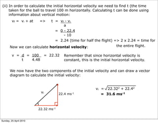 (ii) In order to calculate the initial horizontal velocity we need to find t (the time
     taken for the ball to travel 100 m horizontally. Calculating t can be done using
     information about vertical motion:
         vf = vi + at   =>   t = vf - vi
                                   a
                               = 0 - 22.4
                                   - 10
                               = 2.24 (time for half the flight) => 2 x 2.24 = time for
       Now we can calculate horizontal velocity:                  the entire flight.

         v = d = 100       = 22.32      Remember that since horizontal velocity is
             t   4.48                   constant, this is the initial horizontal velocity.


       We now have the two components of the initial velocity and can draw a vector
       diagram to calculate the initial velocity:


                                                           vi = 22.322 + 22.42
                         vi          22.4 ms-1                = 31.6 ms-1



                        22.32 ms-1


Sunday, 25 April 2010
 