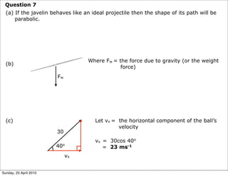 Question 7
  (a) If the javelin behaves like an ideal projectile then the shape of its path will be
      parabolic.




                                   Where Fw = the force due to gravity (or the weight
  (b)
                                               force)
                        Fw




  (c)                                 Let vx = the horizontal component of the ball’s
                                               velocity
                        30
                                      vx = 30cos 40o
                        40o              = 23 ms-1
                             vx


Sunday, 25 April 2010
 