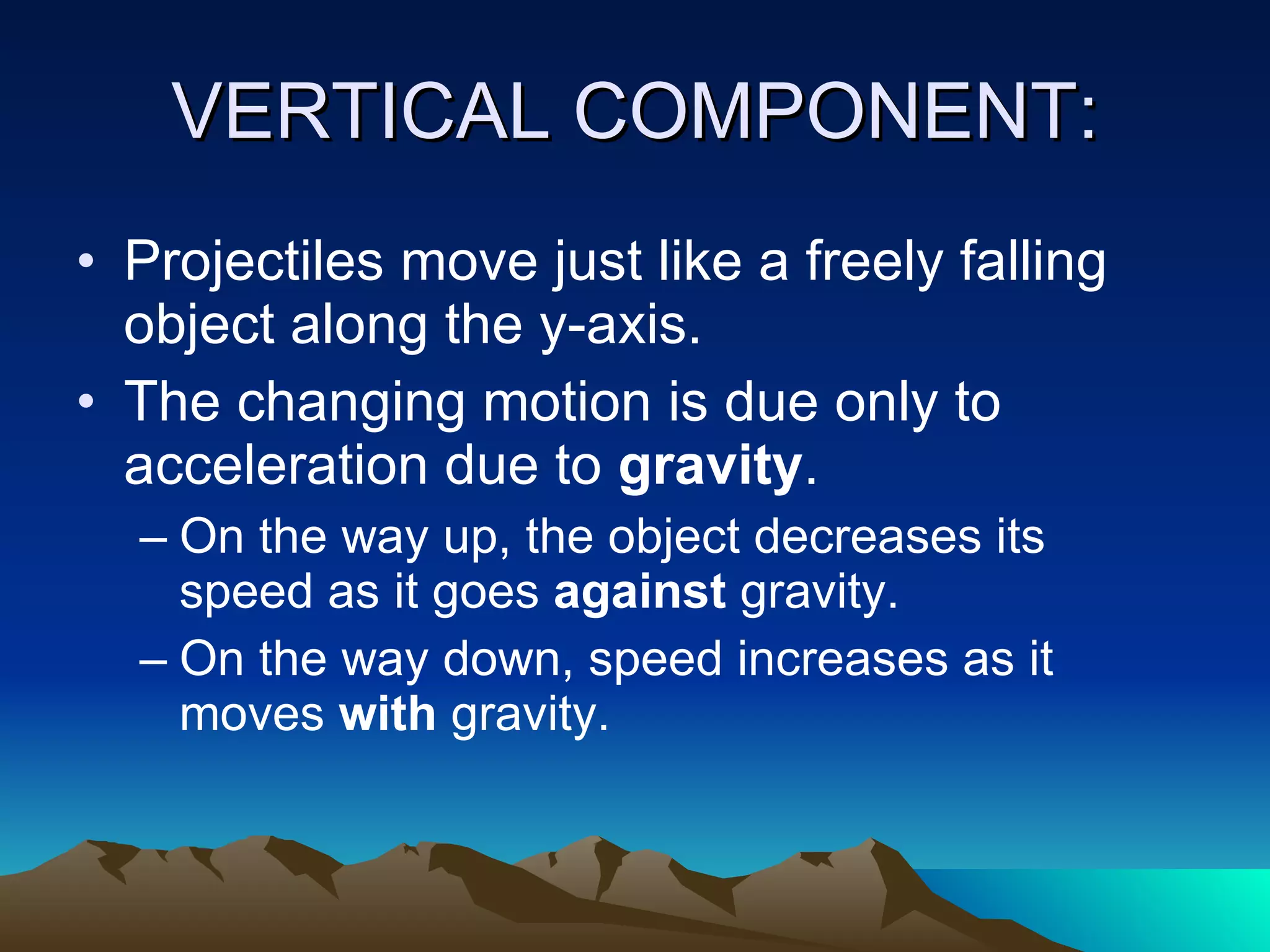 VERTICAL COMPONENT: Projectiles move just like a freely falling object along the y-axis.  The changing motion is due only to acceleration due to  gravity .  On the way up, the object decreases its speed as it goes  against  gravity.  On the way down, speed increases as it moves  with  gravity.  