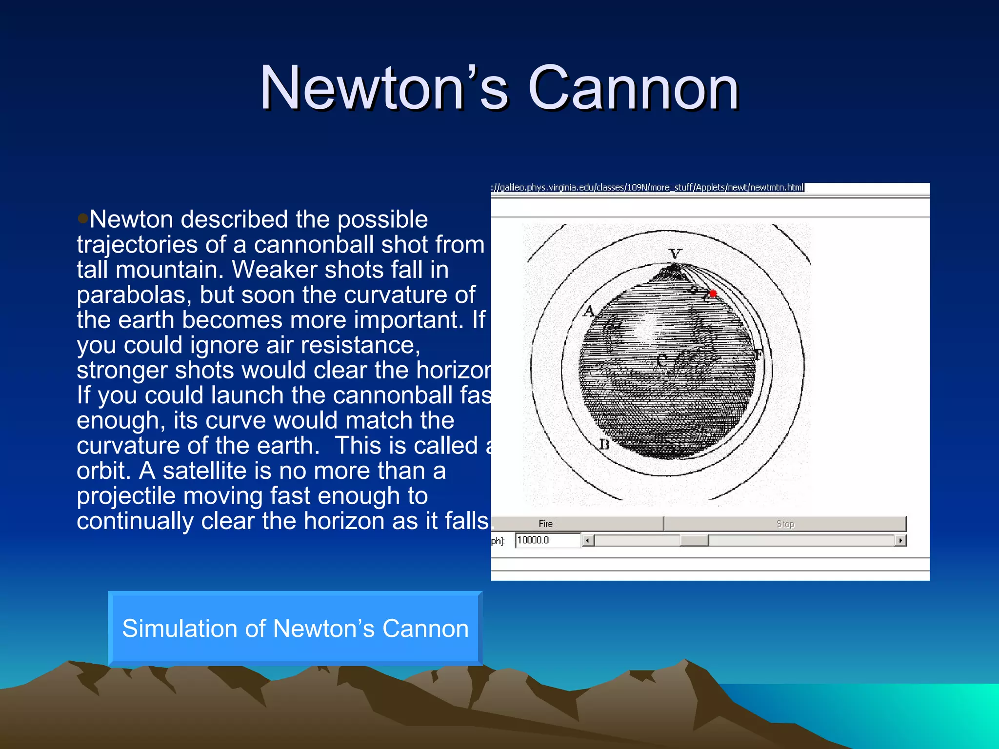 Newton’s Cannon Newton described the possible trajectories of a cannonball shot from a tall mountain. Weaker shots fall in parabolas, but soon the curvature of the earth becomes more important. If you could ignore air resistance, stronger shots would clear the horizon. If you could launch the cannonball fast enough, its curve would match the curvature of the earth.  This is called an orbit. A satellite is no more than a projectile moving fast enough to continually clear the horizon as it falls. Simulation of Newton’s Cannon 