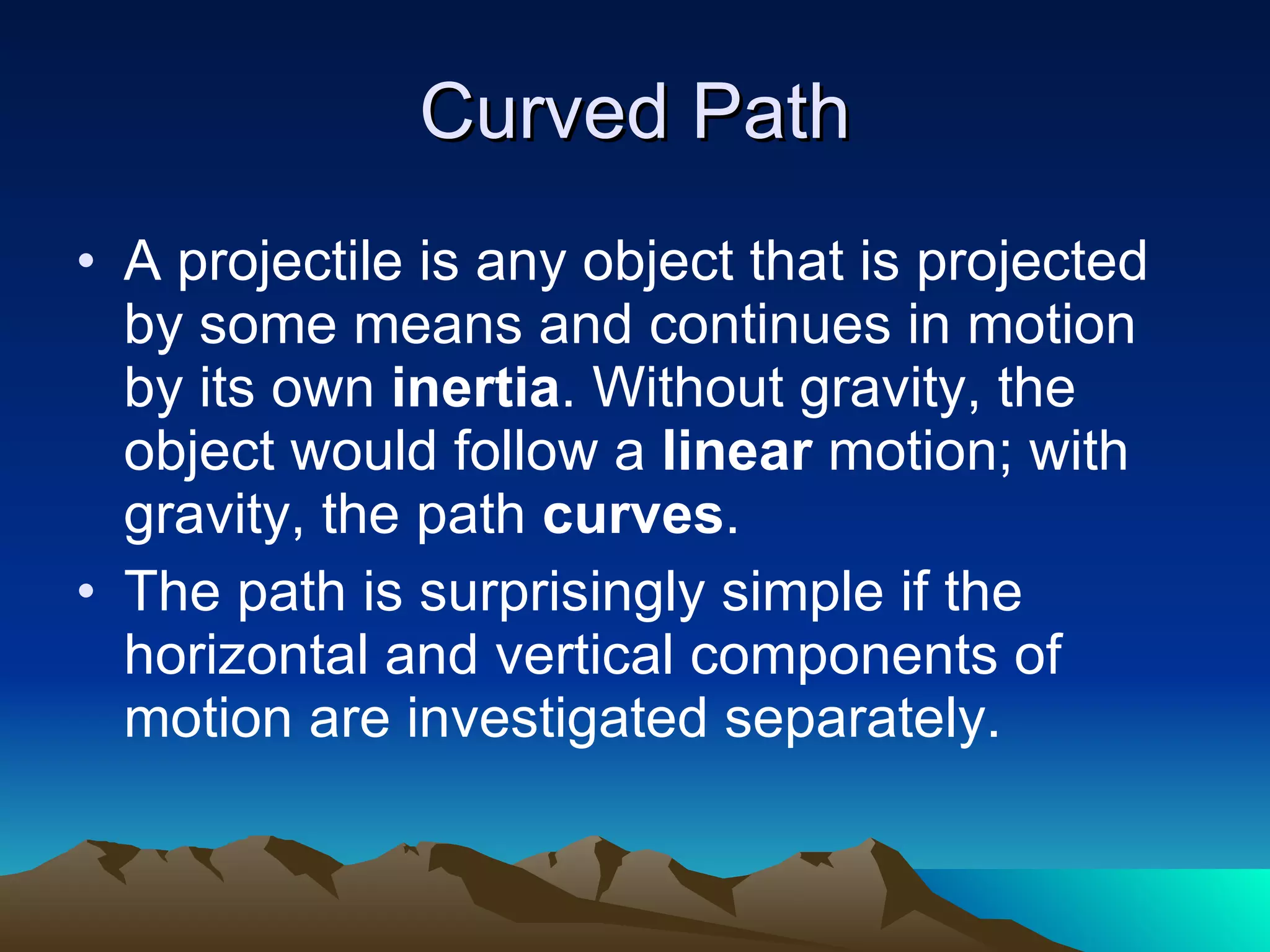 Curved Path A projectile is any object that is projected by some means and continues in motion by its own  inertia . Without gravity, the object would follow a  linear  motion; with gravity, the path  curves . The path is surprisingly simple if the horizontal and vertical components of motion are investigated separately. 