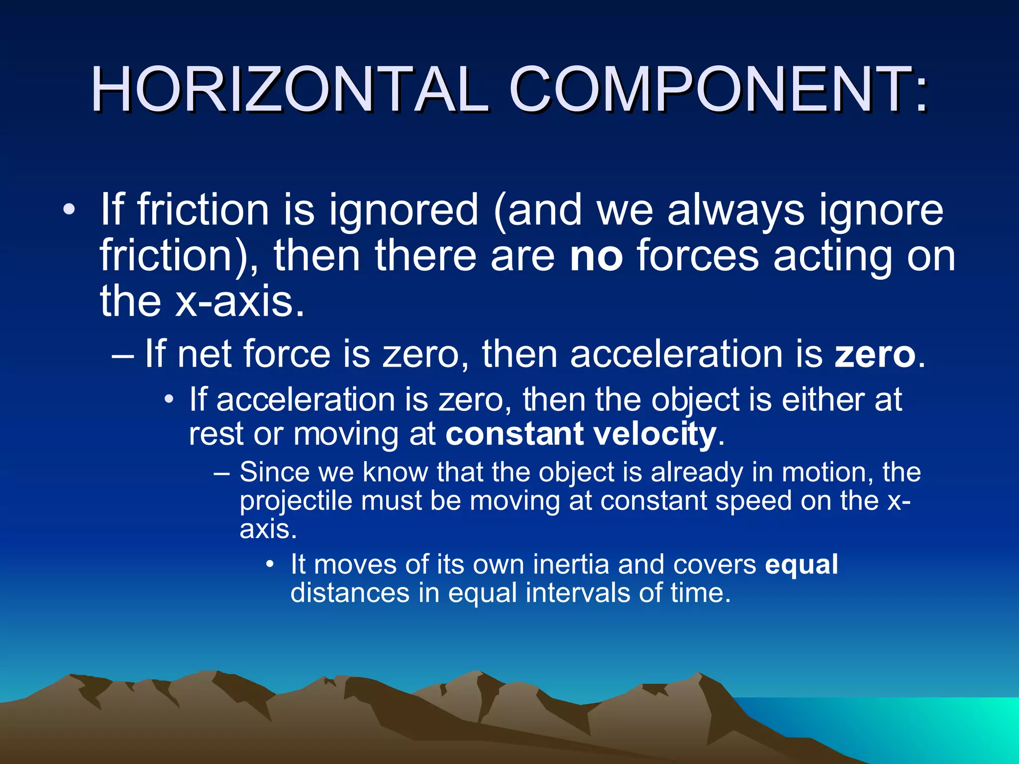 HORIZONTAL COMPONENT: If friction is ignored (and we always ignore friction), then there are  no  forces acting on the x-axis.  If net force is zero, then acceleration is  zero .  If acceleration is zero, then the object is either at rest or moving at  constant velocity .  Since we know that the object is already in motion, the projectile must be moving at constant speed on the x-axis.  It moves of its own inertia and covers  equal  distances in equal intervals of time. 