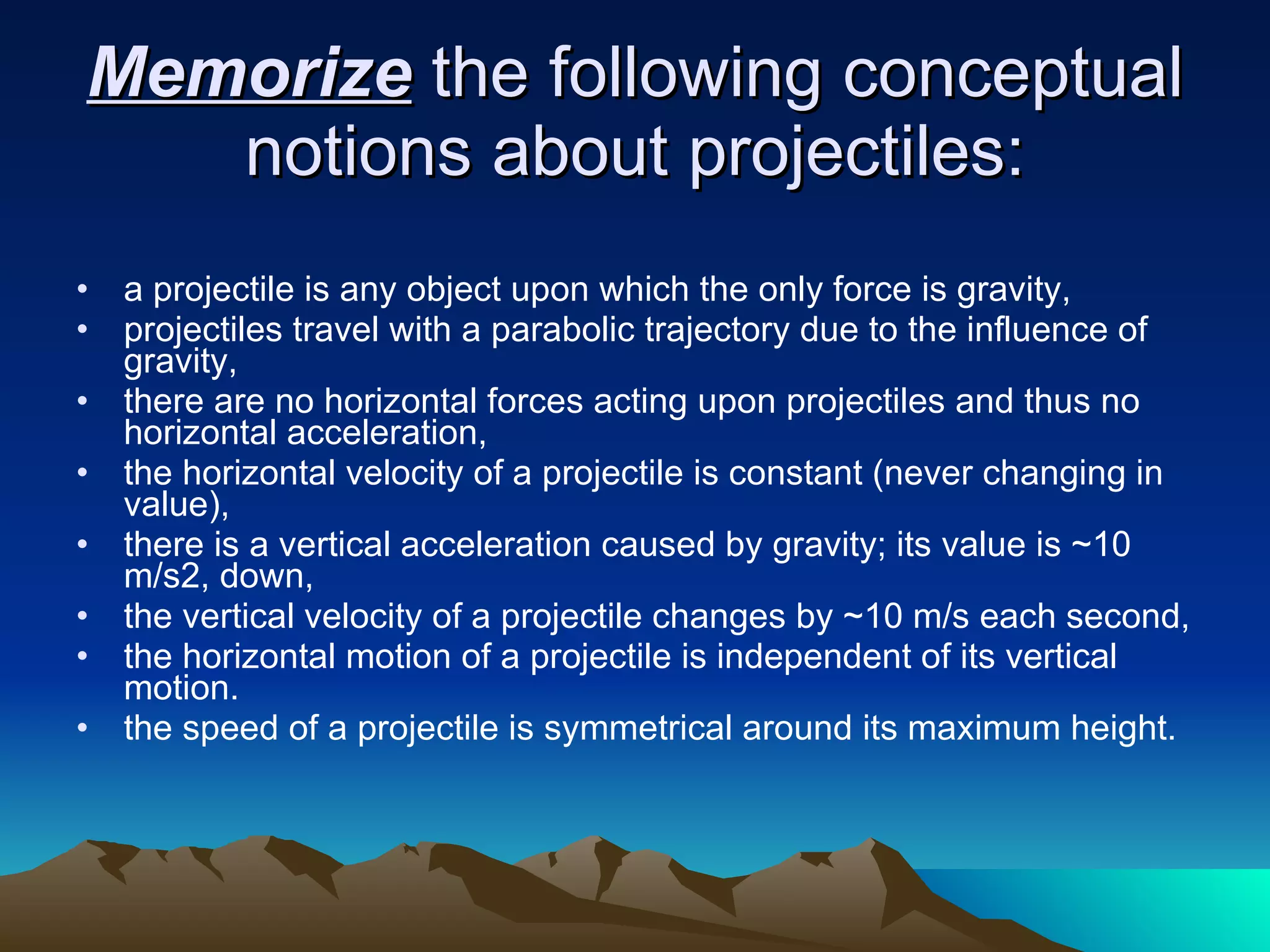 Memorize  the following conceptual notions about projectiles: a projectile is any object upon which the only force is gravity,  projectiles travel with a parabolic trajectory due to the influence of gravity,  there are no horizontal forces acting upon projectiles and thus no horizontal acceleration,  the horizontal velocity of a projectile is constant (never changing in value),  there is a vertical acceleration caused by gravity; its value is ~10 m/s2, down,  the vertical velocity of a projectile changes by ~10 m/s each second,  the horizontal motion of a projectile is independent of its vertical motion.  the speed of a projectile is symmetrical around its maximum height. 