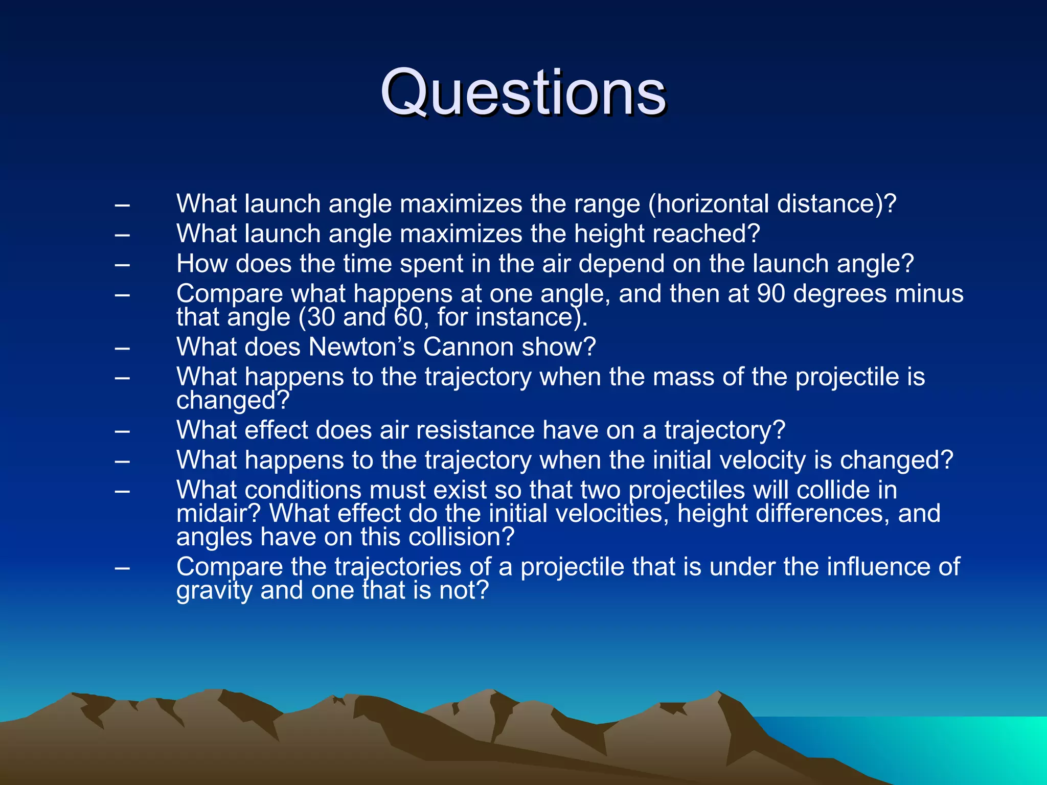 Questions What launch angle maximizes the range (horizontal distance)?  What launch angle maximizes the height reached?  How does the time spent in the air depend on the launch angle?  Compare what happens at one angle, and then at 90 degrees minus that angle (30 and 60, for instance).  What does Newton’s Cannon show? What happens to the trajectory when the mass of the projectile is changed?  What effect does air resistance have on a trajectory? What happens to the trajectory when the initial velocity is changed? What conditions must exist so that two projectiles will collide in midair? What effect do the initial velocities, height differences, and angles have on this collision? Compare the trajectories of a projectile that is under the influence of gravity and one that is not? 