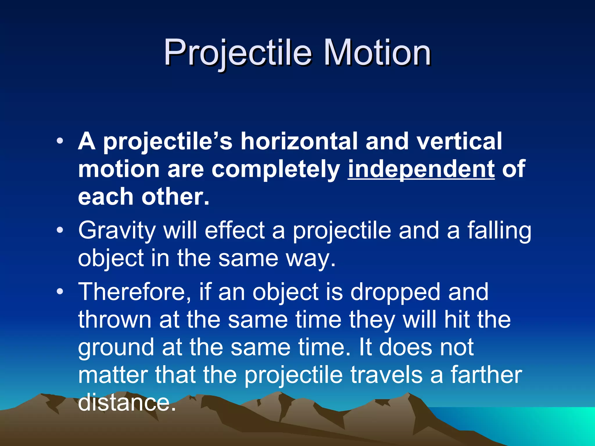 Projectile Motion A projectile’s horizontal and vertical motion are completely  independent  of each other. Gravity will effect a projectile and a falling object in the same way. Therefore, if an object is dropped and thrown at the same time they will hit the ground at the same time. It does not matter that the projectile travels a farther distance. 