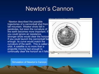 Newton’s Cannon Newton described the possible trajectories of a cannonball shot from a tall mountain. Weaker shots fall in parabolas, but soon the curvature of the earth becomes more important. If you could ignore air resistance, stronger shots would clear the horizon. If you could launch the cannonball fast enough, its curve would match the curvature of the earth.  This is called an orbit. A satellite is no more than a projectile moving fast enough to continually clear the horizon as it falls. Simulation of Newton’s Cannon 