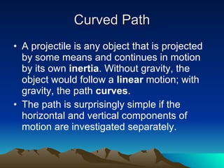 Curved Path A projectile is any object that is projected by some means and continues in motion by its own  inertia . Without gravity, the object would follow a  linear  motion; with gravity, the path  curves . The path is surprisingly simple if the horizontal and vertical components of motion are investigated separately. 
