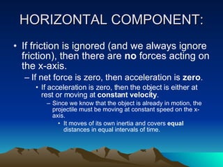 HORIZONTAL COMPONENT: If friction is ignored (and we always ignore friction), then there are  no  forces acting on the x-axis.  If net force is zero, then acceleration is  zero .  If acceleration is zero, then the object is either at rest or moving at  constant velocity .  Since we know that the object is already in motion, the projectile must be moving at constant speed on the x-axis.  It moves of its own inertia and covers  equal  distances in equal intervals of time. 