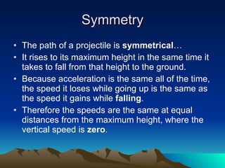 Symmetry The path of a projectile is  symmetrical …  It rises to its maximum height in the same time it takes to fall from that height to the ground.  Because acceleration is the same all of the time, the speed it loses while going up is the same as the speed it gains while  falling .  Therefore the speeds are the same at equal distances from the maximum height, where the vertical speed is  zero . 