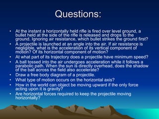 Questions:  At the instant a horizontally held rifle is fired over level ground, a bullet held at the side of the rifle is released and drops to the ground. Ignoring air resistance, which bullet strikes the ground first?  A projectile is launched at an angle into the air. If air resistance is negligible, what is the acceleration of its vertical component of motion? Of its horizontal component of motion?  At what part of its trajectory does a projectile have minimum speed?  A ball tossed into the air undergoes acceleration while it follows a parabolic path. When the sun is directly overhead, does the shadow of the ball across the field also accelerate?  Draw a free body diagram of a projectile.  What type of motion occurs on the horizontal axis?  How in the world can object be moving upward if the only force acting upon it is gravity?  Are horizontal forces required to keep the projectile moving horizontally?  