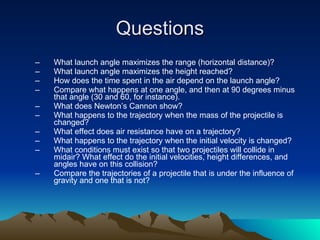 Questions What launch angle maximizes the range (horizontal distance)?  What launch angle maximizes the height reached?  How does the time spent in the air depend on the launch angle?  Compare what happens at one angle, and then at 90 degrees minus that angle (30 and 60, for instance).  What does Newton’s Cannon show? What happens to the trajectory when the mass of the projectile is changed?  What effect does air resistance have on a trajectory? What happens to the trajectory when the initial velocity is changed? What conditions must exist so that two projectiles will collide in midair? What effect do the initial velocities, height differences, and angles have on this collision? Compare the trajectories of a projectile that is under the influence of gravity and one that is not? 