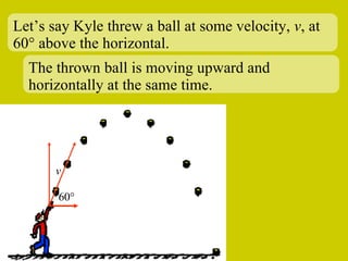 Let’s say Kyle threw a ball at some velocity,  v , at 60 ° above the horizontal. 60 ° v The thrown ball is moving upward and horizontally at the same time. 